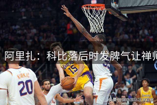 阿里扎：科比落后时发脾气让禅师换我上 这让我自信爆棚&走路带风